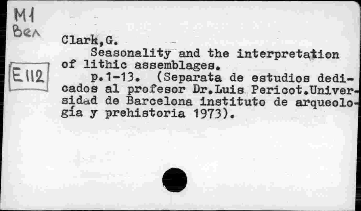 ﻿Ml Ь«л
E.II2
Clark,G.
Seasonality and the interpretation of lithic assemblages,
p.1-13, (Separata de estudios dedi-cados al profesor Dr,Luis Pericot,Univer^ sidad de Barcelona institute de arqueolo' gia y prehistoria 1973).